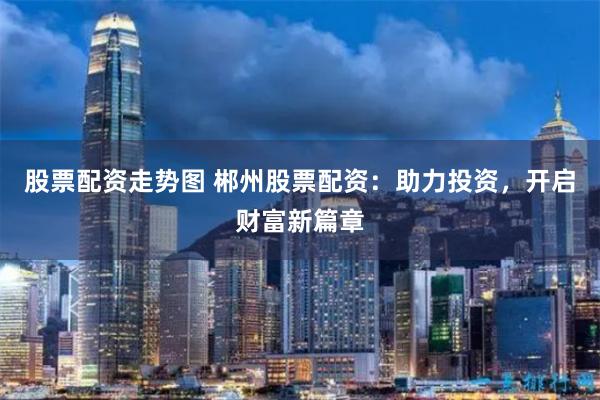股票配资走势图 郴州股票配资：助力投资，开启财富新篇章