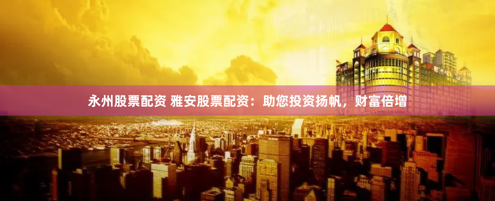 永州股票配资 雅安股票配资：助您投资扬帆，财富倍增